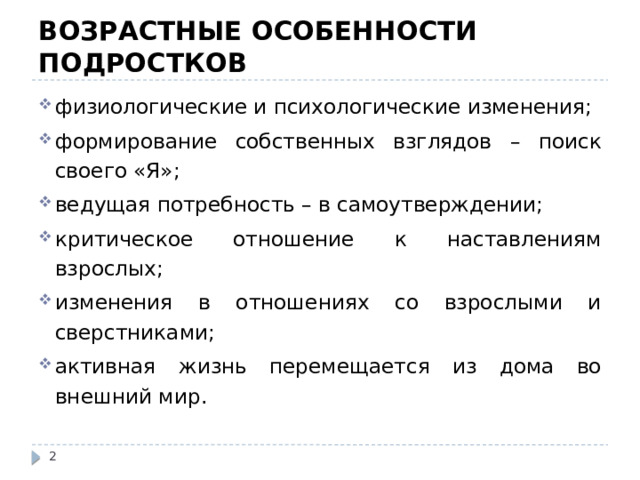 ВОЗРАСТНЫЕ ОСОБЕННОСТИ ПОДРОСТКОВ физиологические и психологические изменения; формирование собственных взглядов – поиск своего «Я»; ведущая потребность – в самоутверждении; критическое отношение к наставлениям взрослых; изменения в отношениях со взрослыми и сверстниками; активная жизнь перемещается из дома во внешний мир.  