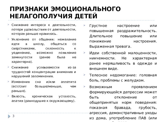 ПРИЗНАКИ ЭМОЦИОНАЛЬНОГО НЕЛАГОПОЛУЧИЯ ДЕТЕЙ Снижение интереса к деятельности, потеря удовольствия от деятельности, которая раньше нравилась. Уклонение от общения: нежелание идти в школу, общаться со сверстниками, склонность к уединению, возможно появление замкнутости (ранее была не характерна). Снижение успеваемости из-за трудностей концентрации внимания и нарушений запоминания. Изменения сна и/или аппетита (ест/спит больше/меньше, чем раньше). Вялость, хроническая усталость, апатия (равнодушие к окружающему). Грустное настроение или повышенная раздражительность. Длительное повышение или понижение настроения. Выраженная тревога. Идеи собственной малоценности, никчемности. Не характерная ранее неряшливость в одежде и внешнем виде. Телесное недомогание: головная боль, проблемы с желудком. Возможным проявлением формирующейся депрессии может быть отклонение от общепринятых норм поведения: показная бравада, грубость, агрессия, демонстративные уходы из дома, употребление ПАВ (или первые пробы ПАВ). Суицидальные идеи, намерения, попытки.  
