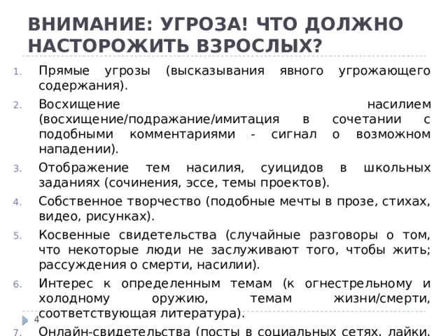 ВНИМАНИЕ: УГРОЗА! ЧТО ДОЛЖНО НАСТОРОЖИТЬ ВЗРОСЛЫХ? Прямые угрозы (высказывания явного угрожающего содержания). Восхищение насилием (восхищение/подражание/имитация в сочетании с подобными комментариями - сигнал о возможном нападении). Отображение тем насилия, суицидов в школьных заданиях (сочинения, эссе, темы проектов). Собственное творчество (подобные мечты в прозе, стихах, видео, рисунках). Косвенные свидетельства (случайные разговоры о том, что некоторые люди не заслуживают того, чтобы жить; рассуждения о смерти, насилии). Интерес к определенным темам (к огнестрельному и холодному оружию, темам жизни/смерти, соответствующая литература). Онлайн-свидетельства (посты в социальных сетях, лайки, история поиска в браузере, угрозы местью, описание кровавых сцен, способов совершить тот или иной поступок).  