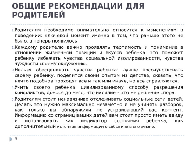 ОБЩИЕ РЕКОМЕНДАЦИИ ДЛЯ РОДИТЕЛЕЙ Родителям необходимо внимательно относится к изменениям в поведении: ключевой момент именно в том, что раньше этого не было, а теперь появилось. Каждому родителю важно проявлять терпимость и понимание в отношении жизненной позиции и вкусов ребенка: это поможет ребенку избежать чувства социальной изолированности, чувства чуждости своему окружению. Нельзя обесценивать чувства ребенка: лучше посочувствовать своему ребенку, поделится своим опытом из детства, сказать, что нечто подобное проходят все и так или иначе, но все справляются. Учить своего ребенка цивилизованному способу разрешения конфликтов, донося до него, что насилие – это не решение спора. Родителям стоит ненавязчиво отслеживать социальные сети детей. Делать это нужно максимально незаметно и не учинять разборок, как только вы обнаружили не устраивающий вас контент. Информацию со страниц ваших детей вам стоит просто иметь ввиду и использовать как индикатор состояния ребенка, как дополнительный источник информации о событиях в его жизни.  