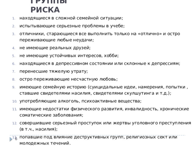 ГРУППЫ РИСКА находящиеся в сложной семейной ситуации; испытывающие серьезные проблемы в учебе; отличники, старающиеся все выполнить только на «отлично» и остро переживающие любые неудачи; не имеющие реальных друзей; не имеющие устойчивых интересов, хобби; находящиеся в депрессивном состоянии или склонные к депрессиям; перенесшие тяжелую утрату; остро переживающие несчастную любовь; имеющие семейную историю ( суицидальные идеи, намерения, попытки , ставшие свидетелями насилия, свидетелями скулшутинга и т.д.); употребляющие алкоголь, психоактивные вещества; имеющие недостатки физического развития, инвалидность, хронические соматические заболевания; совершившие серьезный проступок или жертвы уголовного преступления (в т.ч., насилия); попавшие под влияние деструктивных групп, религиозных сект или молодежных течений.  