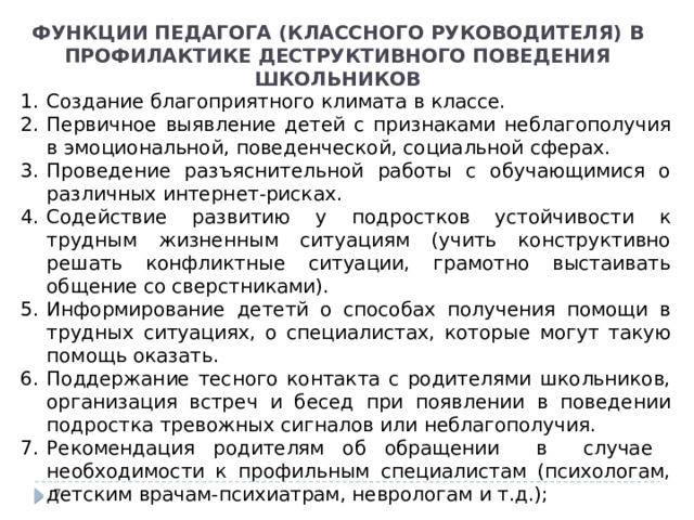 ФУНКЦИИ ПЕДАГОГА (КЛАССНОГО РУКОВОДИТЕЛЯ) В ПРОФИЛАКТИКЕ ДЕСТРУКТИВНОГО ПОВЕДЕНИЯ ШКОЛЬНИКОВ Создание благоприятного климата в классе. Первичное выявление детей с признаками неблагополучия в эмоциональной, поведенческой, социальной сферах. Проведение разъяснительной работы с обучающимися о различных интернет-рисках. Содействие развитию у подростков устойчивости к трудным жизненным ситуациям (учить конструктивно решать конфликтные ситуации, грамотно выстаивать общение со сверстниками). Информирование дететй о способах получения помощи в трудных ситуациях, о специалистах, которые могут такую помощь оказать. Поддержание тесного контакта с родителями школьников, организация встреч и бесед при появлении в поведении подростка тревожных сигналов или неблагополучия. Рекомендация родителям об обращении в случае необходимости к профильным специалистам (психологам, детским врачам-психиатрам, неврологам и т.д.);  