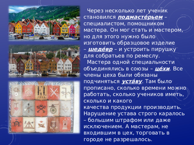 Через несколько лет ученик становился  подмасте́рьем   – специалистом, помощником мастера. Он мог стать и мастером, но для этого нужно было изготовить образцовое изделие –  шеде́вр   – и устроить пирушку для собратьев по ремеслу. Мастера одной специальности объединялись в союзы –  це́хи . Все члены цеха были обязаны подчиняться  уста́ву . Там было прописано, сколько времени можно работать, сколько учеников иметь, сколько и какого качества продукции производить. Нарушение устава строго каралось – большим штрафом или даже исключением. А мастерам, не входившим в цех, торговать в городе не разрешалось. 7 