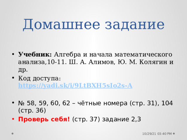 Домашнее задание Учебник: Алгебра и начала математического анализа,10-11. Ш. А. Алимов, Ю. М. Колягин и др. Код доступа: https://yadi.sk/i/9LtBXH5sIo2s-A № 58, 59, 60, 62 – чётные номера (стр. 31), 104 (стр. 36) Проверь себя! (стр. 37) задание 2,3 10/29/21  03:40 PM 
