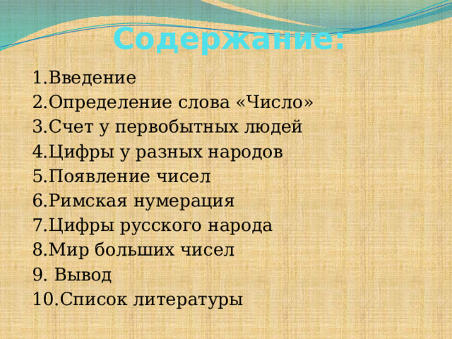 Содержание: 1.Введение 2.Определение слова «Число» 3.Счет у первобытных людей 4.Цифры у разных народов 5.Появление чисел 6.Римская нумерация 7.Цифры русского народа 8.Мир больших чисел 9. Вывод 10.Список литературы  