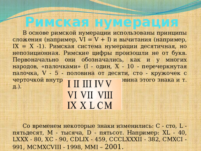Римская нумерация     В основе римской нумерации использованы принципы сложения (например, VI = V + I) и вычитания (например, IX = X -1). Римская система нумерации десятичная, но непозиционная. Римские цифры произошли не от букв. Первоначально они обозначались, как и у многих народов, «палочками» (I - один, X - 10 - перечеркнутая палочка, V - 5 - половина от десяти, сто - кружочек с черточкой внутри, пятьдесят — половина этого знака и т. д.).    Со временем некоторые знаки изменились: С - сто, L - пятьдесят, М - тысяча, D - пятьсот. Например: XL - 40, LXXX - 80, ХС - 90, CDLIX - 459, CCCLXXXII - 382, CMXCI - 991, MCMXCVIII - 1998, MMI – 2001.    