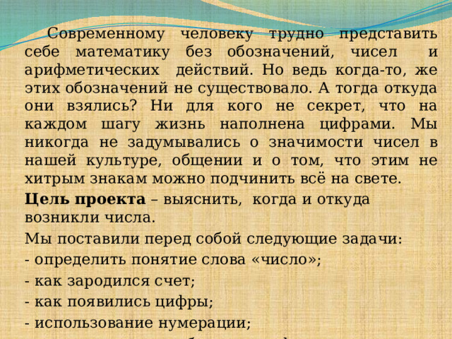  Современному человеку трудно представить себе математику без обозначений, чисел и арифметических действий. Но ведь когда-то, же этих обозначений не существовало. А тогда откуда они взялись? Ни для кого не секрет, что на каждом шагу жизнь наполнена цифрами. Мы никогда не задумывались о значимости чисел в нашей культуре, общении и о том, что этим не хитрым знакам можно подчинить всё на свете. Цель проекта – выяснить, когда и откуда возникли числа. Мы поставили перед собой следующие задачи: - определить понятие слова «число»; - как зародился счет; - как появились цифры; - использование нумерации; - как записываются большие цифры.  