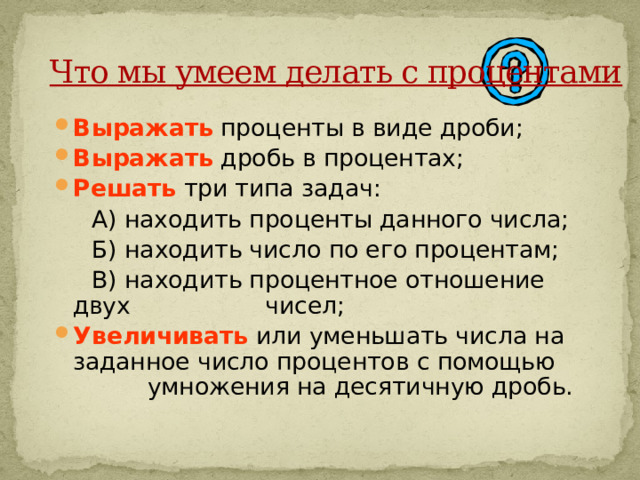                Что мы умеем делать с процентами    Выражать проценты в виде дроби; Выражать дробь в процентах; Решать три типа задач:  А) находить проценты данного числа;  Б) находить число по его процентам;  В) находить процентное отношение двух чисел; Увеличивать или уменьшать числа на заданное число процентов с помощью умножения на десятичную дробь.    