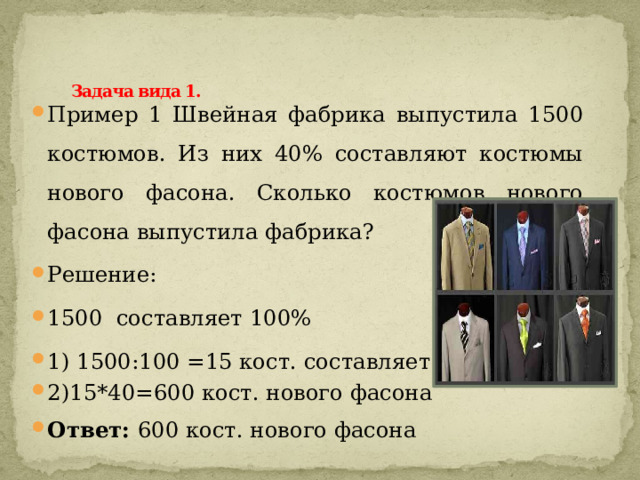  Задача вида 1.   Пример 1 Швейная фабрика выпустила 1500 костюмов. Из них 40% составляют костюмы нового фасона. Сколько костюмов нового фасона выпустила фабрика? Решение: 1500 составляет 100% 1) 1500:100 =15 кост. составляет 1%. 2)15*40=600 кост. нового фасона Ответ: 600 кост. нового фасона 