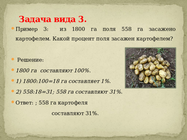 Задача вида 3.   Пример 3: из 1800 га поля 558 га засажено картофелем. Какой процент поля засажен картофелем?  Решение: 1800 га составляют 100%. 1) 1800:100=18 га составляет 1%. 2) 558:18=31; 558 га составляют 31%. Ответ: ; 558 га картофеля  составляют 31%. 
