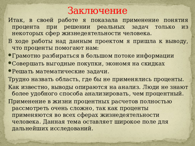Заключение Итак, в своей работе я показала применение понятия процента при решении реальных задач только из некоторых сфер жизнедеятельности человека. В ходе работы над данным проектом я пришла к выводу, что проценты помогают нам: Грамотно разбираться в большом потоке информации Совершать выгодные покупки, экономя на скидках Решать математические задачи. Трудно назвать область, где бы не применялись проценты. Как известно, выводы опираются на анализ. Люди не знают более удобного способа анализировать, чем процентный. Применение в жизни процентных расчетов полностью рассмотреть очень сложно, так как проценты применяются во всех сферах жизнедеятельности человека. Данная тема оставляет широкое поле для дальнейших исследований.   