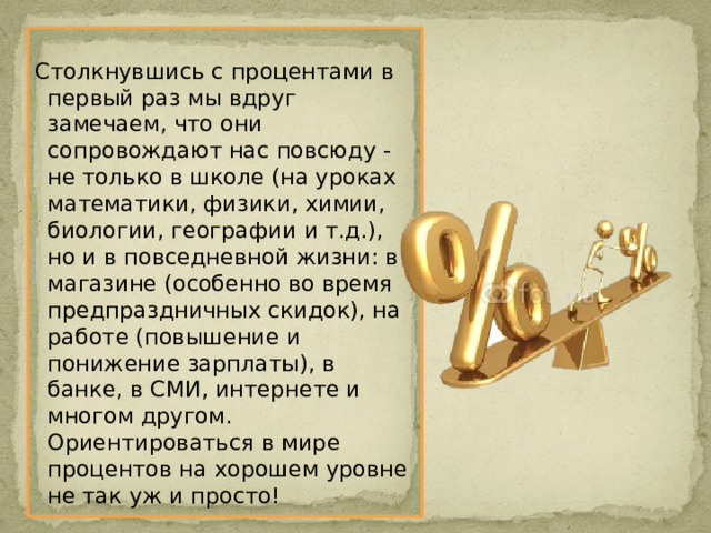 Столкнувшись с процентами в первый раз мы вдруг замечаем, что они сопровождают нас повсюду - не только в школе (на уроках математики, физики, химии, биологии, географии и т.д.), но и в повседневной жизни: в магазине (особенно во время предпраздничных скидок), на работе (повышение и понижение зарплаты), в банке, в СМИ, интернете и многом другом. Ориентироваться в мире процентов на хорошем уровне не так уж и просто! 