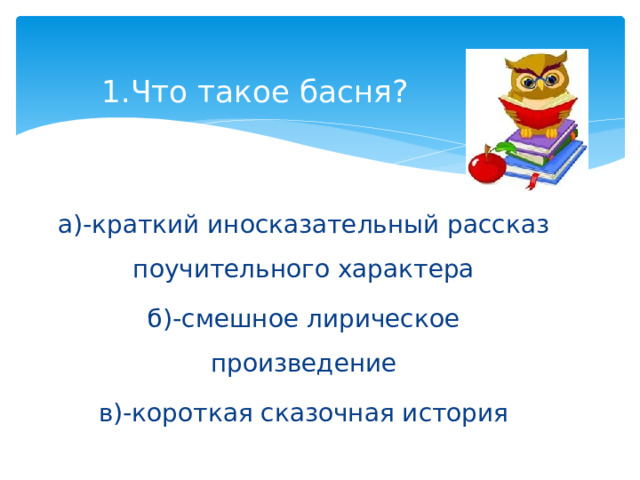 1.Что такое басня?   а)-краткий иносказательный рассказ поучительного характера б)-смешное лирическое произведение в)-короткая сказочная история 