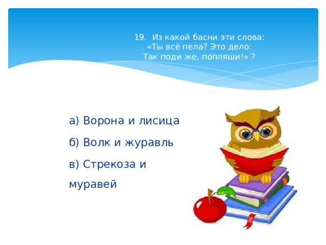 19. Из какой басни эти слова:  «Ты всё пела? Это дело:  Так поди же, попляши!» ?   а) Ворона и лисица б) Волк и журавль в) Стрекоза и муравей 