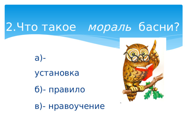 2.Что такое    мораль   басни?   а)- установка               б)- правило     в)- нравоучение 