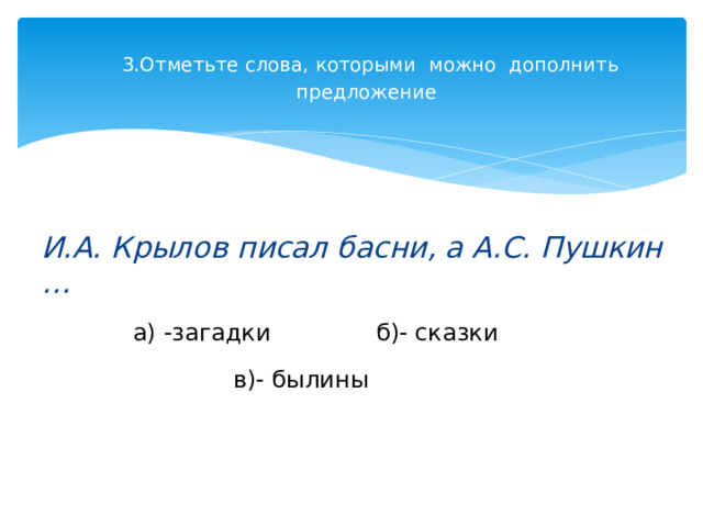 3.Отметьте слова, которыми  можно  дополнить  предложение     И.А. Крылов писал басни, а А.С. Пушкин … а) -загадки              б)- сказки           в)- былины                             