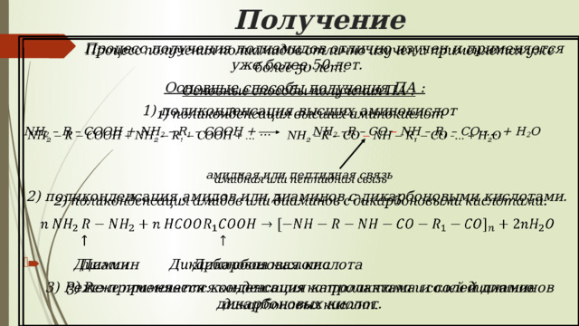 Получение  Процесс получения полиамидов отлично изучен и применяется уже более 50 лет.   Основные способы получения ПА :   1) поликонденсация высших аминокислот NH 2 – R – COOH + NH 2 – R 1 – COOH + … NH 2 –R – CO – NH – R 1 – CO -… + H 2 O  амидная или пептидная связь 2) поликонденсация амидов или диаминов с дикарбоновыми кислотами.    Диамин Дикарбоновая кислота 3) Реже применяется конденсация капролактама и солей диаминов дикарбоновых кислот. 