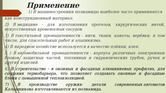 Применение  1) В машиностроении полиамиды наиболее часто применяются как конструкционный материал. 2) В медицине - для изготовления протезов, хирургических нитей, искусственных кровеносных сосудов. 3) В текстильной промышленности - нити, ткани, канаты, верёвки, в том числе, для спасательных работ и альпинизма. 4) В народном хозяйстве используется в качестве плёнки, клея. 5 ) В автомобильной промышленности - корпуса различных электронных блоков, защитных частей, топливных и гидравлических трубок, ручек и других изделий. 6)  В строительстве - в оконных и фасадных алюминиевых профилях, для создания термобарьера, что позволяет создавать оконные и фасадные блоки с повышенной теплоизоляцией. 7) В производстве оружия: детали современных автоматов Калашникова изготавливаются из полиамида. 