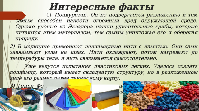 Интересные факты  1)   Полиуретан. Он не подвергается разложению и тем самым способен нанести огромный вред окружающей среде. Однако ученые из Эквадора нашли удивительные грибы, которые питаются этим материалом, тем самым уничтожая его и оберегая природу. 2) В медицине применяют полиамидные нити с памятью. Они сами завязывают узлы на швах. Нити охлаждают, потом нагревают до температуры тела, и нить связывается самостоятельно.  Уже ведутся испытания пластиковых легких. Удалось создать полиамид, который имеет складчатую структуру, но в разложенном виде его размер равен теннисному корту. 3) Генри Форд в 1941 году получил пластик из сои и конопли. Он даже сделал из него автомобиль, топливом которому служил этанол. 