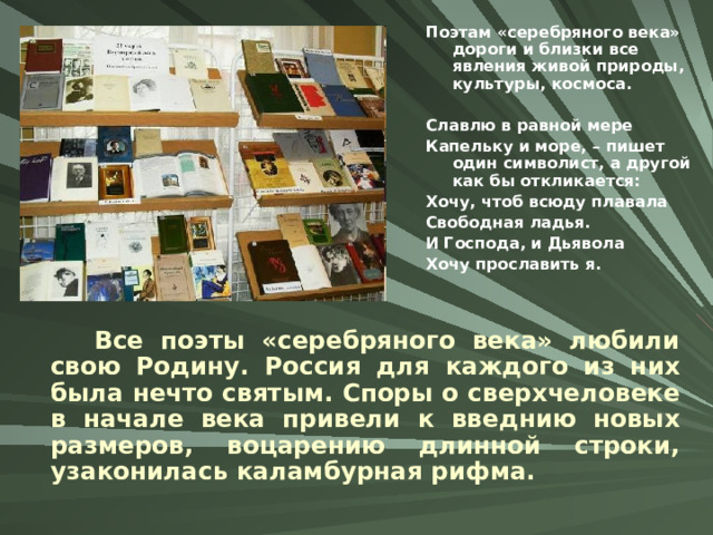 Поэтам «серебряного века» дороги и близки все явления живой природы, культуры, космоса.  Славлю в равной мере Капельку и море, – пишет один символист, а другой как бы откликается: Хочу, чтоб всюду плавала Свободная ладья. И Господа, и Дьявола Хочу прославить я.  Все поэты «серебряного века» любили свою Родину. Россия для каждого из них была нечто святым. Споры о сверхчеловеке в начале века привели к введнию новых размеров, воцарению длинной строки, узаконилась каламбурная рифма. 