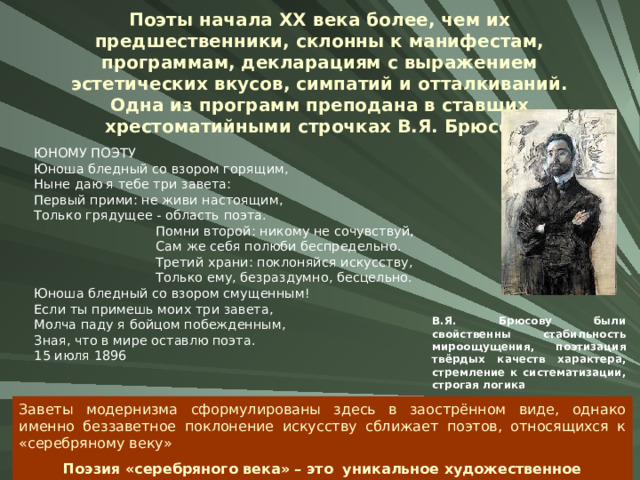 Поэты начала XX века более, чем их предшественники, склонны к манифестам, программам, декларациям с выражением эстетических вкусов, симпатий и отталкиваний.  Одна из программ преподана в ставших хрестоматийными строчках В.Я. Брюсова ЮНОМУ ПОЭТУ Юноша бледный со взором горящим, Ныне даю я тебе три завета: Первый прими: не живи настоящим, Только грядущее - область поэта.  Помни второй: никому не сочувствуй,  Сам же себя полюби беспредельно.  Третий храни: поклоняйся искусству,  Только ему, безраздумно, бесцельно. Юноша бледный со взором смущенным! Если ты примешь моих три завета, Молча паду я бойцом побежденным, Зная, что в мире оставлю поэта. 15 июля 1896 В.Я. Брюсову были свойственны стабильность мироощущения, поэтизация твёрдых качеств характера, стремление к систематизации, строгая логика Заветы модернизма сформулированы здесь в заострённом виде, однако именно беззаветное поклонение искусству сближает поэтов, относящихся к «серебряному веку» Поэзия «серебряного века» – это уникальное художественное пространство 