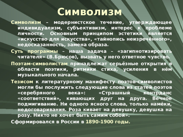 Символизм Символизм – модернистское течение, утверждающее индивидуализм, субъективизм, интерес к проблеме личности. Основным принципом эстетики является «искусство для искусства», «тайнопись неизречённого», недосказанность, замена образа. Суть программы – наша задача – «загипнотизировать читателя» (В.Брюсов), вызвать у него ответное чувство. Поэтам-символистам принадлежат серьёзные открытия в области поэтики, ритмики стиха, усиления в нём музыкального начала. Тезисом к литературному манифесту поэтов-символистов могли бы послужить следующие слова из статей поэтов «серебряного века»: «Страшный контрданс «соответствий», кивающих друг на друга. Вечное подмигивание. Ни одного ясного слова, только намёки, недоговаривания. Роза кивает на девушку, девушка на розу. Никто не хочет быть самим собой». Сформировался в России в 1890-1900 годы. 