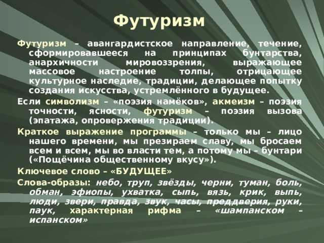 Футуризм Футуризм – авангардистское направление, течение, сформировавшееся на принципах бунтарства, анархичности мировоззрения, выражающее массовое настроение толпы, отрицающее культурное наследие, традиции, делающее попытку создания искусства, устремлённого в будущее. Если символизм – «поэзия намёков», акмеизм – поэзия точности, ясности, футуризм – поэзия вызова (эпатажа, опровержения традиции). Краткое выражение программы – только мы – лицо нашего времени, мы презираем славу, мы бросаем всем и всем, мы во власти тем, а потому мы – бунтари («Пощёчина общественному вкусу»). Ключевое слово – «БУДУЩЕЕ» Слова-образы: небо, труп, звёзды, черни, туман, боль, обман, эфиопы, ухватка, сыпь, вязь, крик, выпь, люди, звери, правда, звук, часы, преддверия, руки, паук, характерная рифма – «шампанском – испанском» 