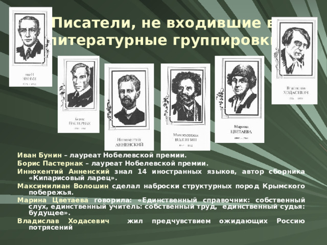 Писатели, не входившие в литературные группировки Иван Бунин – лауреат Нобелевской премии. Борис Пастернак – лауреат Нобелевской премии. Иннокентий Анненский знал 14 иностранных языков, автор сборника «Кипарисовый ларец». Максимилиан Волошин сделал наброски структурных пород Крымского побережья. Марина Цветаева говорила: «Единственный справочник: собственный слух, единственный учитель: собственный труд, единственный судья: будущее». Владислав Ходасевич жил предчувствием ожидающих Россию потрясений 
