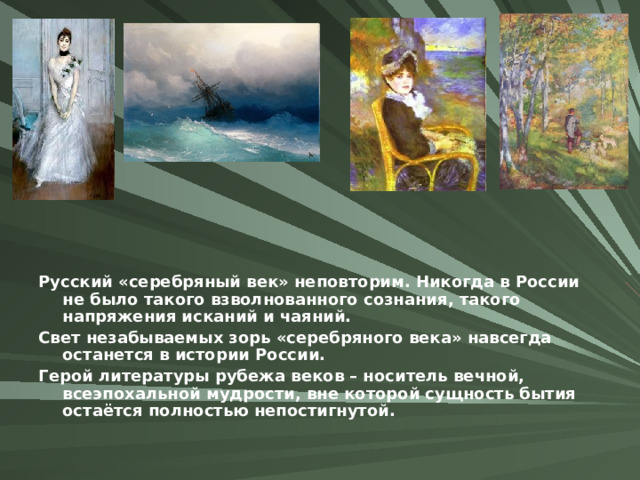 Русский «серебряный век» неповторим. Никогда в России не было такого взволнованного сознания, такого напряжения исканий и чаяний. Свет незабываемых зорь «серебряного века» навсегда останется в истории России. Герой литературы рубежа веков – носитель вечной, всеэпохальной мудрости, вне которой сущность бытия остаётся полностью непостигнутой.  