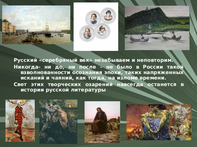 Русский «серебряный век» незабываем и неповторим. Никогда- ни до, ни после – не было в России такой взволнованности осознания эпохи, таких напряженных исканий и чаяний, как тогда, на изломе времени. Свет этих творческих озарений навсегда останется в истории русской литературы 