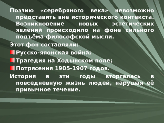 Поэзию «серебряного века» невозможно представить вне исторического контекста. Возникновение новых эстетических явлений происходило на фоне сильного подъёма философской мысли. Этот фон составляли: Русско-японская война; Трагедия на Ходынском поле; Потрясения 1905-1907 годов. История в эти годы вторгалась в повседневную жизнь людей, нарушая её привычное течение.  