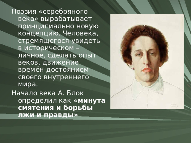 Поэзия «серебряного века» вырабатывает принципиально новую концепцию. Человека, стремящегося увидеть в историческом – личное, сделать опыт веков, движение времён достоянием своего внутреннего мира. Начало века А. Блок определил как «минута смятения и борьбы лжи и правды» 