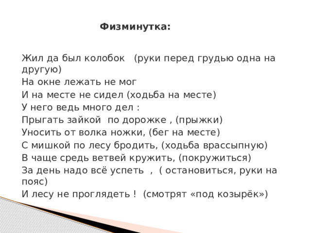 Физминутка:   Жил да был колобок   (руки перед грудью одна на другую) На окне лежать не мог И на месте не сидел (ходьба на месте) У него ведь много дел : Прыгать зайкой  по дорожке , (прыжки)       Уносить от волка ножки, (бег на месте) С мишкой по лесу бродить, (ходьба врассыпную) В чаще средь ветвей кружить, (покружиться) За день надо всё успеть  ,  ( остановиться, руки на пояс) И лесу не проглядеть ! (смотрят «под козырёк») 