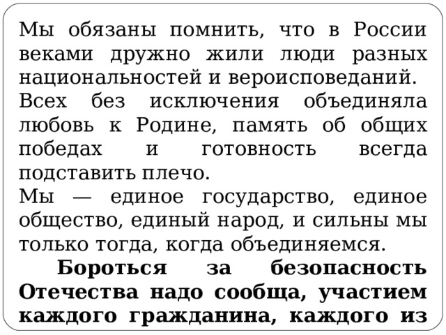 Мы обязаны помнить, что в России веками дружно жили люди разных национальностей и вероисповеданий. Всех без исключения объединяла любовь к Родине, память об общих победах и готовность всегда подставить плечо. Мы — единое государство, единое общество, единый народ, и сильны мы только тогда, когда объединяемся.  Бороться за безопасность Отечества надо сообща, участием каждого гражданина, каждого из нас. 
