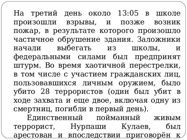 На третий день около 13:05 в школе произошли взрывы, и позже возник пожар, в результате которого произошло частичное обрушение здания. Заложники начали выбегать из школы, и федеральными силами был предпринят штурм. Во время хаотичной перестрелки, в том числе с участием гражданских лиц, пользовавшихся личным оружием, было убито 28 террористов (один был убит в ходе захвата и еще двое, включая одну из смертниц, погибли в первый день).  Единственный пойманный живым террорист, Нурпаши Кулаев, был арестован и впоследствии приговорён к пожизненному заключению. 