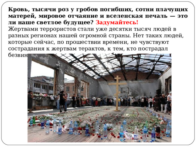 Кровь, тысячи роз у гробов погибших, сотни плачущих матерей, мировое отчаяние и вселенская печаль — это ли наше светлое будущее? Задумайтесь! Жертвами террористов стали уже десятки тысяч людей в разных регионах нашей огромной страны. Нет таких людей, которые сейчас, по прошествии времени, не чувствуют сострадания к жертвам терактов, к тем, кто пострадал безвинно, потеряв самых родных и близких. 