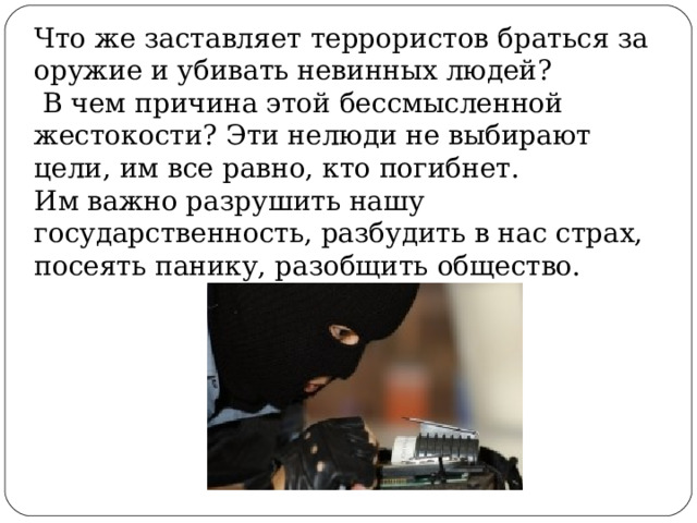 Что же заставляет террористов браться за оружие и убивать невинных людей?  В чем причина этой бессмысленной жестокости? Эти нелюди не выбирают цели, им все равно, кто погибнет. Им важно разрушить нашу государственность, разбудить в нас страх, посеять панику, разобщить общество. 