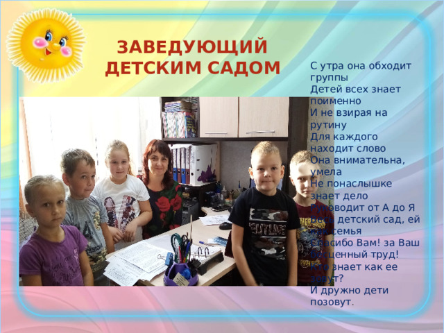 заведующий детским садом С утра она обходит группы Детей всех знает поименно И не взирая на рутину Для каждого находит слово Она внимательна, умела Не понаслышке знает дело Руководит от А до Я Весь детский сад, ей как семья Спасибо Вам! за Ваш бесценный труд! Кто знает как ее зовут? И дружно дети позовут .   