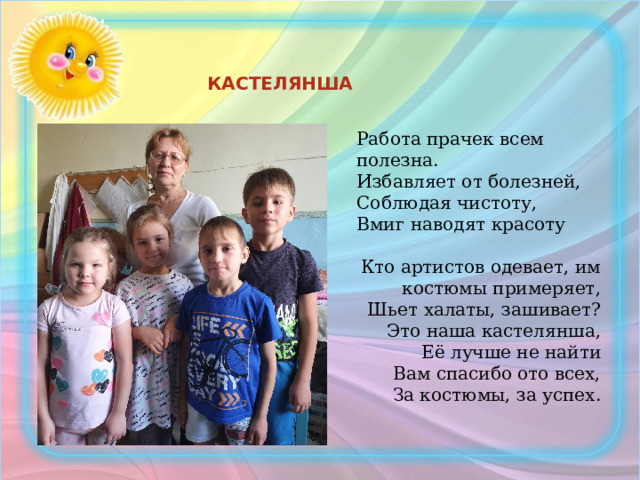 КАСТЕЛЯНША Работа прачек всем полезна.  Избавляет от болезней,  Соблюдая чистоту,  Вмиг наводят красоту Кто артистов одевает, им костюмы примеряет, Шьет халаты, зашивает?  Это наша кастелянша,  Её лучше не найти  Вам спасибо ото всех,  За костюмы, за успех. 