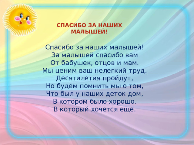 СПАСИБО ЗА НАШИХ МАЛЫШЕЙ!  Спасибо за наших малышей!  За малышей спасибо вам  От бабушек, отцов и мам.  Мы ценим ваш нелегкий труд.  Десятилетия пройдут,  Но будем помнить мы о том,  Что был у наших деток дом,  В котором было хорошо.  В который хочется еще.  