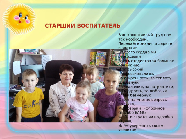 СТАРШИЙ ВОСПИТАТЕЛЬ Ваш кропотливый труд нам так необходим: Передаёте знания и дарите внимание. От всего сердца мы благодарим Всех методистов за большое понимание, И за высокий профессионализм, За искренность, за теплоту душевную, За уважение, за патриотизм, За мудрость, за любовь к слову безмерную. Ответ на многие вопросы получив, Мы говорим: «Огромное спасибо ВАМ!» ФГОС и стратегии подробно изучив, Идём уверенно к своим ученикам.   