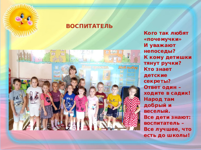 ВОСПИТАТЕЛЬ  Кого так любят «почемучки»  И уважают непоседы?  К кому детишки тянут ручки?  Кто знает детские секреты?  Ответ один – ходите в садик!  Народ там добрый и веселый.  Все дети знают: воспитатель –  Все лучшее, что есть до школы! 