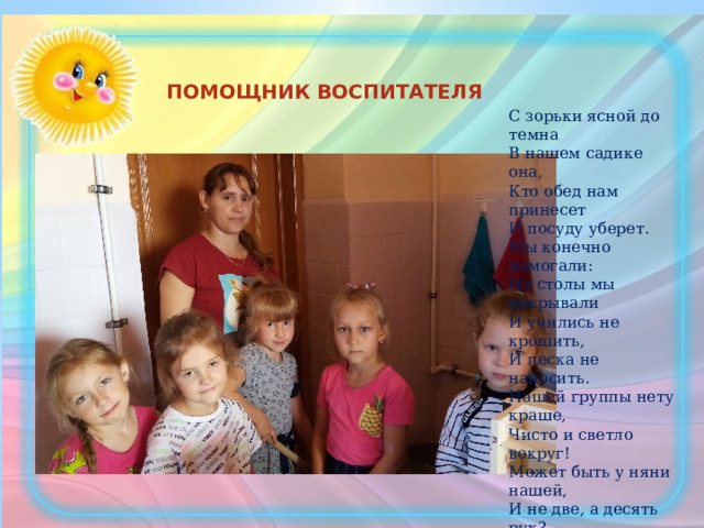С зорьки ясной до темна  В нашем садике она,  Кто обед нам принесет  И посуду уберет.  Мы конечно помогали:  На столы мы накрывали  И учились не крошить,  И песка не наносить. Нашей группы нету краше,  Чисто и светло вокруг!  Может быть у няни нашей,  И не две, а десять рук?  Скажем ей сейчас спасибо  За заботу и уют.  И за то, что это время ПОМОЩНИК ВОСПИТАТЕЛЯ 