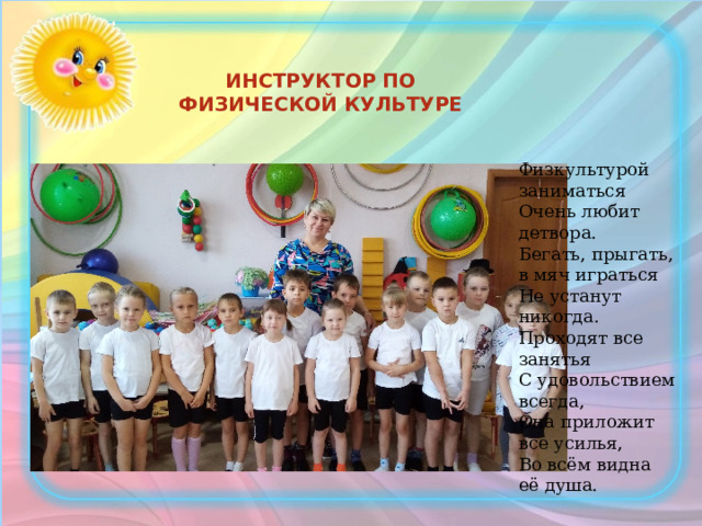 ИНСТРУКТОР ПО ФИЗИЧЕСКОЙ КУЛЬТУРЕ Физкультурой заниматься  Очень любит детвора.  Бегать, прыгать, в мяч играться  Не устанут никогда.  Проходят все занятья  С удовольствием всегда,  Она приложит все усилья,  Во всём видна её душа. 