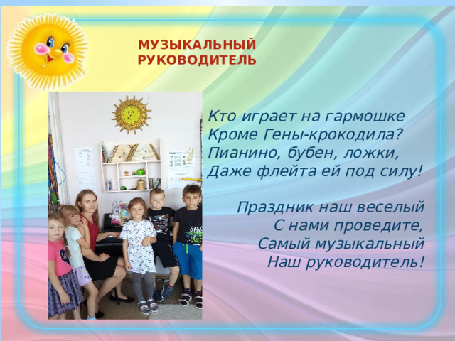 МУЗЫКАЛЬНЫЙ РУКОВОДИТЕЛЬ  Кто играет на гармошке  Кроме Гены-крокодила?  Пианино, бубен, ложки,  Даже флейта ей под силу!  Праздник наш веселый  С нами проведите,  Самый музыкальный Наш руководитель! 