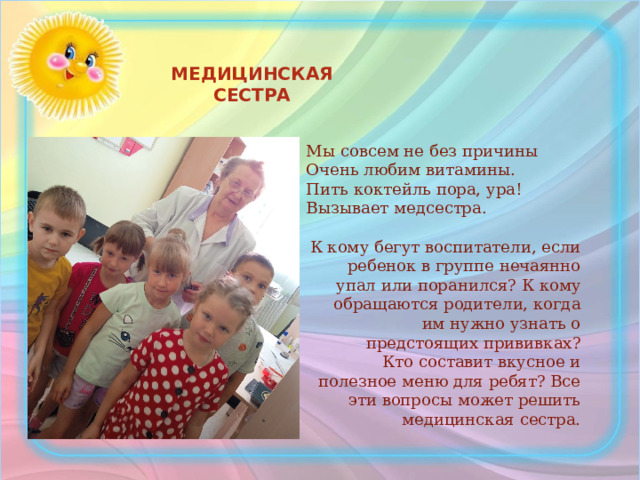 МЕДИЦИНСКАЯ СЕСТРА Мы совсем не без причины  Очень любим витамины.  Пить коктейль пора, ура!  Вызывает медсестра. К кому бегут воспитатели, если ребенок в группе нечаянно упал или поранился? К кому обращаются родители, когда им нужно узнать о предстоящих прививках?  Кто составит вкусное и полезное меню для ребят? Все эти вопросы может решить медицинская сестра.   