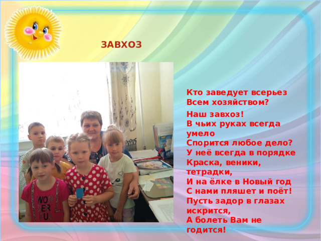 ЗАВХОЗ   Кто заведует всерьез  Всем хозяйством? Наш завхоз!  В чьих руках всегда умело  Спорится любое дело?  У неё всегда в порядке  Краска, веники, тетрадки,  И на ёлке в Новый год  С нами пляшет и поёт!  Пусть задор в глазах искрится,  А болеть Вам не годится!   