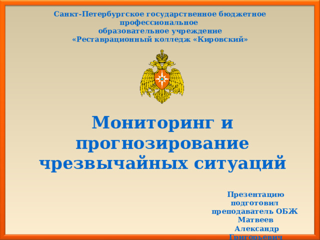 Санкт-Петербургское государственное бюджетное профессиональное образовательное учреждение «Реставрационный колледж «Кировский» Мониторинг и прогнозирование чрезвычайных ситуаций Презентацию подготовил преподаватель ОБЖ  Матвеев  Александр Григорьевич 
