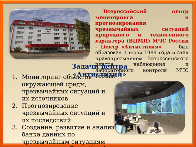 Всероссийский центр мониторинга и прогнозирования чрезвычайных ситуаций природного и техногенного характера (ВЦМП) МЧС России – Центр «Антистихия» был образован 1 июля 1999 года и стал правопреемником Всероссийского центра наблюдения и лабораторного контроля МЧС России. Задачи центра «Антистихия» Мониторинг объектов окружающей среды, чрезвычайных ситуаций и их источников Прогнозирование чрезвычайных ситуаций и их последствий Создание, развитие и анализ банка данных по чрезвычайным ситуациям на территории Российской Федерации. 