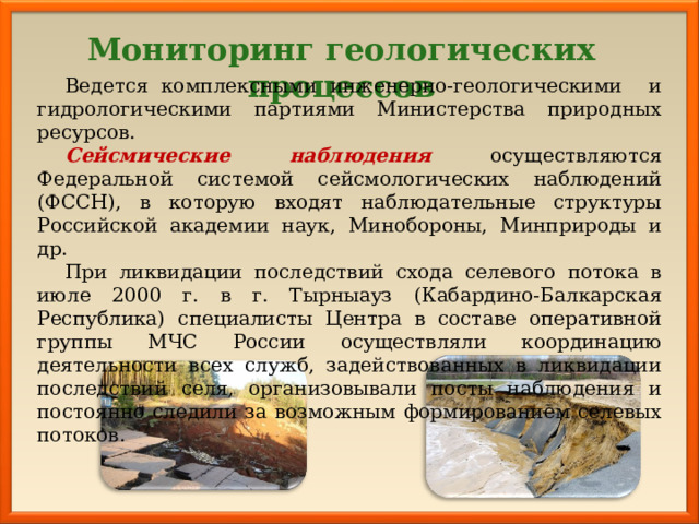 Мониторинг геологических процессов Ведется комплексными инженерно-геологическими и гидрологическими партиями Министерства природных ресурсов. Сейсмические наблюдения осуществляются Федеральной системой сейсмологических наблюдений (ФССН), в которую входят наблюдательные структуры Российской академии наук, Минобороны, Минприроды и др. При ликвидации последствий схода селевого потока в июле 2000 г. в г. Тырныауз (Кабардино-Балкарская Республика) специалисты Центра в составе оперативной группы МЧС России осуществляли координацию деятельности всех служб, задействованных в ликвидации последствий селя, организовывали посты наблюдения и постоянно следили за возможным формированием селевых потоков. 
